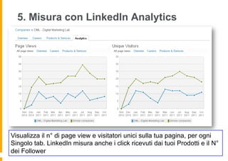 5. Misura con LinkedIn Analytics




Visualizza il n° di page view e visitatori unici sulla tua pagina, per ogni
Singolo tab. LinkedIn misura anche i click ricevuti dai tuoi Prodotti e il N°
dei Follower
 