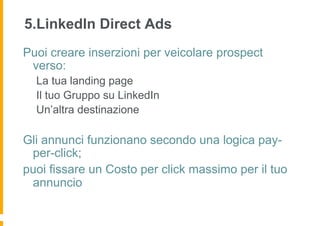 5.LinkedIn Direct Ads
Puoi creare inserzioni per veicolare prospect
 verso:
  La tua landing page
  Il tuo Gruppo su LinkedIn
  Un’altra destinazione

Gli annunci funzionano secondo una logica pay-
 per-click;
puoi fissare un Costo per click massimo per il tuo
 annuncio
 