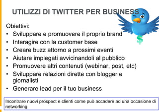 UTILIZZI DI TWITTER PER BUSINESS
Obiettivi:
•  Sviluppare e promuovere il proprio brand
•  Interagire con la customer base
•  Creare buzz attorno a prossimi eventi
•  Aiutare impiegati avvicinandoli al pubblico
•  Promuovere altri contenuti (webinar, post, etc)
•  Sviluppare relazioni dirette con blogger e
   giornalisti
•  Generare lead per il tuo business

Incontrare nuovi prospect e clienti come può accadere ad una occasione di
networking
 