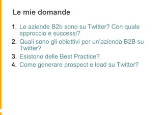 Le mie domande
1.  Le aziende B2b sono su Twitter? Con quale
    approccio e successi?
2.  Quali sono gli obiettivi per un’azienda B2B su
    Twitter?
3.  Esistono delle Best Practice?
4.  Come generare prospect e lead su Twitter?
 
