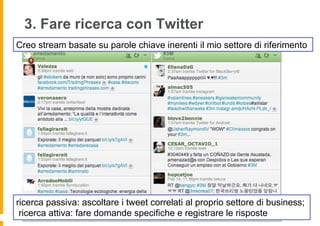 3. Fare ricerca con Twitter
Creo stream basate su parole chiave inerenti il mio settore di riferimento




ricerca passiva: ascoltare i tweet correlati al proprio settore di business;
 ricerca attiva: fare domande specifiche e registrare le risposte
 