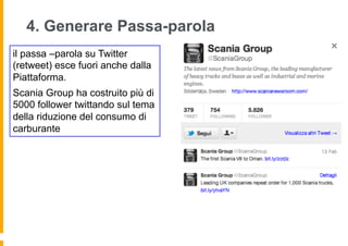 4. Generare Passa-parola
il passa –parola su Twitter
(retweet) esce fuori anche dalla
Piattaforma.
Scania Group ha costruito più di
5000 follower twittando sul tema
della riduzione del consumo di
carburante
 