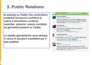 5. Public Relations
le aziende su Twitter che condividono
contenuti forniscono contributi di
valore e dimostrano un’elevat
expertise possono essere contattati
da giornalisti presenti su Twitter.


Le testate giornalistiche sono sempre
in cerca di soluzioni a problemi per il
loro pubblico
 