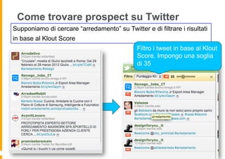 Come trovare prospect su Twitter
Supponiamo di cercare “arredamento” su Twitter e di filtrare i risultati
in base al Klout Score
                                             Filtro i tweet in base al Klout
                                             Score. Impongo una soglia
                                             di 35
 