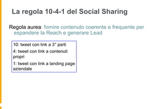 La regola 10-4-1 del Social Sharing

Regola aurea: fornire contenuto coerente e frequente per
 espandere la Reach e generare Lead

 10: tweet con link a 3° parti
 4: tweet con link a contenuti
 propri
 1: tweet con link a landing page
 aziendale
 