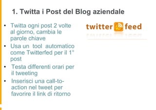 1. Twitta i Post del Blog aziendale
•  Twitta ogni post 2 volte
   al giorno, cambia le
   parole chiave
•  Usa un tool automatico
   come Twitterfed per il 1°
   post
•  Testa differenti orari per
   il tweeting
•  Inserisci una call-to-
   action nel tweet per
   favorire il link di ritorno
 