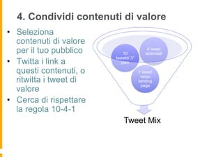 4. Condividi contenuti di valore
•  Seleziona
   contenuti di valore
   per il tuo pubblico      10
                                          4 tweet
                                         aziendali
                         tweetdi 3°
•  Twitta i link a         parti

   questi contenuti, o                1 tweet
                                       verso
   ritwitta i tweet di                landing
                                       page
   valore
•  Cerca di rispettare
   la regola 10-4-1
                             Tweet Mix
 