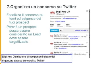 7.Organizza un concorso su Twitter
   Focalizza il concorso su
    temi ed esigenze dei
    tuoi prospect
   Perché un prospect
    possa essere
    considerato un Lead
    deve essere
    targettizzato



Digi-Key Distributore di componenti elettronici
organizza spesso concorsi su Twitter
 