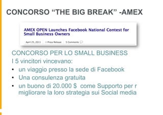 CONCORSO “THE BIG BREAK” -AMEX




 CONCORSO PER LO SMALL BUSINESS
 I 5 vincitori vincevano:
 •  un viaggio presso la sede di Facebook
 •  Una consulenza gratuita
 •  un buono di 20.000 $ come Supporto per r
    migliorare la loro strategia sui Social media
 