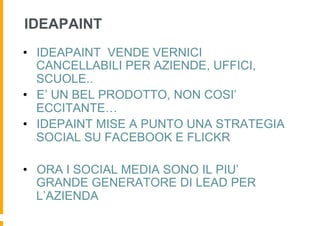 IDEAPAINT
•  IDEAPAINT VENDE VERNICI
   CANCELLABILI PER AZIENDE, UFFICI,
   SCUOLE..
•  E’ UN BEL PRODOTTO, NON COSI’
   ECCITANTE…
•  IDEPAINT MISE A PUNTO UNA STRATEGIA
   SOCIAL SU FACEBOOK E FLICKR

•  ORA I SOCIAL MEDIA SONO IL PIU’
   GRANDE GENERATORE DI LEAD PER
   L’AZIENDA
 