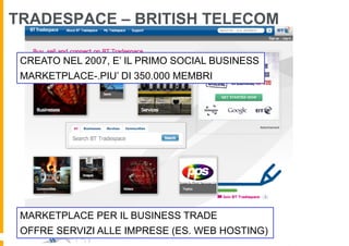 TRADESPACE – BRITISH TELECOM

 CREATO NEL 2007, E’ IL PRIMO SOCIAL BUSINESS
 MARKETPLACE-.PIU’ DI 350.000 MEMBRI




 MARKETPLACE PER IL BUSINESS TRADE
 OFFRE SERVIZI ALLE IMPRESE (ES. WEB HOSTING)
 
