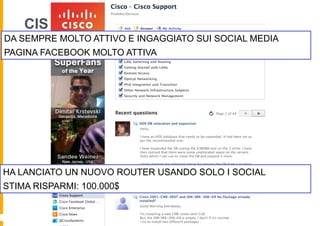CISCO - FACEBOOK
DA SEMPRE MOLTO ATTIVO E INGAGGIATO SUI SOCIAL MEDIA
PAGINA FACEBOOK MOLTO ATTIVA




HA LANCIATO UN NUOVO ROUTER USANDO SOLO I SOCIAL
STIMA RISPARMI: 100.000$
 