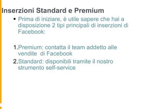 Inserzioni Standard e Premium
   §  Prima di iniziare, è utile sapere che hai a
       disposizione 2 tipi principali di inserzioni di
       Facebook:

   1. Premium: contatta il team addetto alle
     vendite di Facebook
   2. Standard: disponibili tramite il nostro
     strumento self-service
 