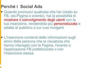 Perché i Social Ads
§  Quando promuovi qualcosa che hai creato su
    FB, (es.Pagina o evento), hai la possibilità di
    mostrare il coinvolgimento degli utenti con la
    tua inserzione, rendendola più personalizzata e
    adatta al pubblico a cui vuoi rivolgerti

§  L'inserzione conterrà delle informazioni sugli
    amici della persona che la visualizza che
    hanno interagito con la Pagina, l'evento o
    l'applicazione FB pubblicizzata o con
    l'inserzione stessa
 