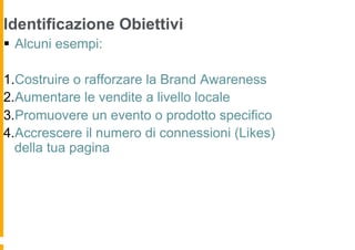 Identificazione Obiettivi
§  Alcuni esempi:

1. Costruire o rafforzare la Brand Awareness
2. Aumentare le vendite a livello locale
3. Promuovere un evento o prodotto specifico
4. Accrescere il numero di connessioni (Likes)
  della tua pagina
 