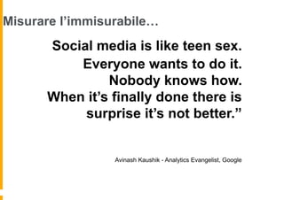 Misurare l’immisurabile…
     “Social media is like teen sex.
          Everyone wants to do it.
               Nobody knows how.
      When it’s finally done there is
          surprise it’s not better.”


                 Avinash Kaushik - Analytics Evangelist, Google
 