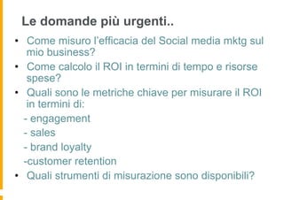 Le domande più urgenti..
•  Come misuro l’efficacia del Social media mktg sul
    mio business?
•  Come calcolo il ROI in termini di tempo e risorse
    spese?
•  Quali sono le metriche chiave per misurare il ROI
    in termini di:
   - engagement
   - sales
   - brand loyalty
   -customer retention
•  Quali strumenti di misurazione sono disponibili?
 