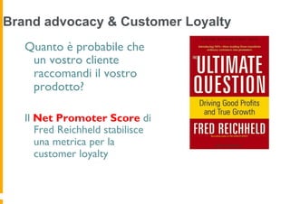 Brand advocacy & Customer Loyalty
   Quanto è probabile che
    un vostro cliente
    raccomandi il vostro
    prodotto?

   Il Net Promoter Score di
      Fred Reichheld stabilisce
      una metrica per la
      customer loyalty
 