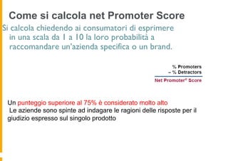 Come si calcola net Promoter Score
Si calcola chiedendo ai consumatori di esprimere
  in una scala da 1 a 10 la loro probabilità a
  raccomandare un’azienda specifica o un brand.




 Un punteggio superiore al 75% è considerato molto alto
 Le aziende sono spinte ad indagare le ragioni delle risposte per il
 giudizio espresso sul singolo prodotto
 