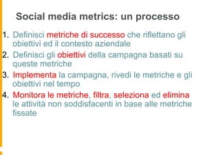 Social media metrics: un processo
1.  Definisci metriche di successo che riflettano gli
    obiettivi ed il contesto aziendale
2.  Definisci gli obiettivi della campagna basati su
    queste metriche
3.  Implementa la campagna, rivedi le metriche e gli
    obiettivi nel tempo
4.  Monitora le metriche, filtra, seleziona ed elimina
    le attività non soddisfacenti in base alle metriche
    fissate
 