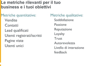 Le metriche rilevanti per il tuo
business e i tuoi obiettivi
Metriche quantitative:        Metriche qualitative:
 Vendite                        Soddisfazione
 Contatti                       Passione
 Lead qualificati               Reputazione
                                Loyalty
 Utenti registrati/iscritti
                                Trust
 Pagine viste
                                Autorevolezza
 Utenti unici                   Livello di interazione
                                feedback
 
