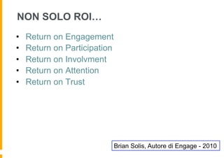 NON SOLO ROI…
•    Return on Engagement
•    Return on Participation
•    Return on Involvment
•    Return on Attention
•    Return on Trust




                               Brian Solis, Autore di Engage - 2010
 
