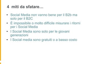 4 miti da sfatare…
•  Social Media non vanno bene per il B2b ma
   solo per il B2C
•  È impossibile o molto difficile misurare i ritorni
   per i Social Media
•  I Social Media sono solo per le giovani
   generazioni
•  I Social media sono gratuiti o a basso costo
 