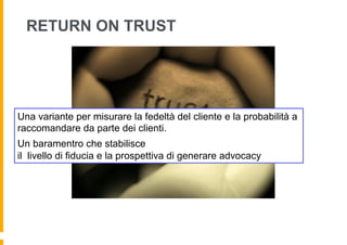 RETURN ON TRUST




Una variante per misurare la fedeltà del cliente e la probabilità a
raccomandare da parte dei clienti.
Un baramentro che stabilisce
il livello di fiducia e la prospettiva di generare advocacy
 