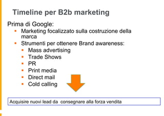 Timeline per B2b marketing
Prima di Google:
  §  Marketing focalizzato sulla costruzione della
      marca
  §  Strumenti per ottenere Brand awareness:
      §  Mass advertising
      §  Trade Shows
      §  PR
      §  Print media
      §  Direct mail
      §  Cold calling


Acquisire nuovi lead da consegnare alla forza vendita
 