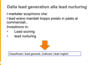 Dalla lead generation alla lead nurturing
I marketer scoprirono che:
I lead erano mandati troppo presto in pasto ai
commerciali..
Investirono in:
§    Lead scoring
§    lead nurturing



 Classificare i lead generati, Coltivare i lead migliori
 