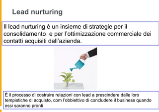 Lead nurturing

Il lead nurturing è un insieme di strategie per il
consolidamento e per l’ottimizzazione commerciale dei
contatti acquisiti dall’azienda.




È il processo di costruire relazioni con lead a prescindere dalle loro
tempistiche di acquisto, com l’obbiettivo di concludere il business quando
essi saranno pronti
 