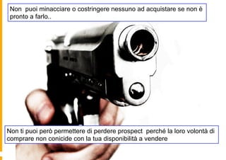 Non puoi minacciare o costringere nessuno ad acquistare se non è
 pronto a farlo..




Non ti puoi però permettere di perdere prospect perché la loro volontà di
comprare non conicide con la tua disponibilità a vendere
 