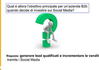 Qual è allora l’obiettivo principale per un’azienda B2b
quando decide di investire sui Social Media?




Risposta: generare lead qualificati e incrementare le vendite
tramite i Social Media
 