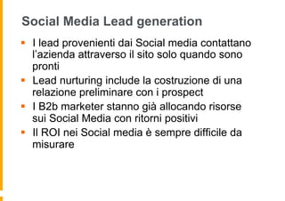 Social Media Lead generation
§  I lead provenienti dai Social media contattano
    l’azienda attraverso il sito solo quando sono
    pronti
§  Lead nurturing include la costruzione di una
    relazione preliminare con i prospect
§  I B2b marketer stanno già allocando risorse
    sui Social Media con ritorni positivi
§  Il ROI nei Social media è sempre difficile da
    misurare
 