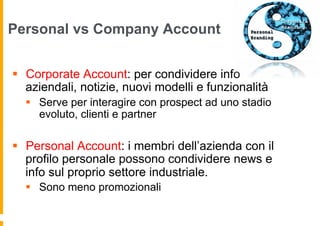 Personal vs Company Account


§  Corporate Account: per condividere info
    aziendali, notizie, nuovi modelli e funzionalità
  §  Serve per interagire con prospect ad uno stadio
      evoluto, clienti e partner

§  Personal Account: i membri dell’azienda con il
    profilo personale possono condividere news e
    info sul proprio settore industriale.
  §  Sono meno promozionali
 