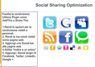 Social Sharing Optimization
Facilita la condivisione:
Utilizza Plugin come
AddThis o Share This

1.Rendi le opzioni per la
condivisione visibili e
personali
2. Rendi le tue email visibili
come pagine web
3. Aggiungi una Social bar
alle pagine web
4.Abilita “Inoltra a un amico”
5. Aggiungi i Social plugin di
Facebook, Twitter, LinkedIn,
Google +
 