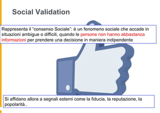 Social Validation

Rappresenta il “consenso Sociale”: è un fenomeno sociale che accade in
situazioni ambigue o difficili, quando le persone non hanno abbastanza
informazioni per prendere una decisione in maniera indipendente




 Si affidano allora a segnali esterni come la fiducia, la reputazione, la
 popolarità..
 