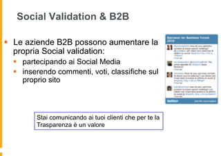 Social Validation & B2B

§  Le aziende B2B possono aumentare la
    propria Social validation:
  §  partecipando ai Social Media
  §  inserendo commenti, voti, classifiche sul
      proprio sito



         Stai comunicando ai tuoi clienti che per te la
         Trasparenza è un valore
 