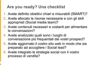 Are you ready? Una checklist
1.  Avete definito obiettivi chiari e misurabili (SMART)?
2.  Avete allocato le risorse necessarie e con gli skill
    appropriati (Social media team)?
3.  Avete contenuti necessari e costanti per alimentare
    le conversazioni?
4.  Avete analizzato quali sono i luoghi di
    conversazione più frequentati dai vostri prospect?
5.  Avete aggiornato il vostro sito web in modo che sia
    preparato ad accogliere i Social lead?
6.  Avete integrato le strategie social con il vostro
    processo di vendita?
 