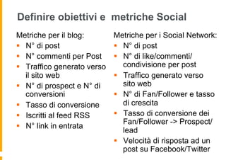 Definire obiettivi e metriche Social
Metriche per il blog:         Metriche per i Social Network:
§  N° di post                §  N° di post
§  N° commenti per Post      §  N° di like/commenti/
§  Traffico generato verso       condivisione per post
    il sito web               §  Traffico generato verso
§  N° di prospect e N° di        sito web
    conversioni               §  N° di Fan/Follower e tasso
§  Tasso di conversione          di crescita
§  Iscritti al feed RSS      §  Tasso di conversione dei
                                  Fan/Follower -> Prospect/
§  N° link in entrata
                                  lead
                              §  Velocità di risposta ad un
                                  post su Facebook/Twitter
 
