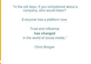 “In the old days, if you complained about a
        company, who would listen?

      Everyone has a platform now.

           Trust and influence
              has changed
      in the world of social media.”

              Chris Brogan
 