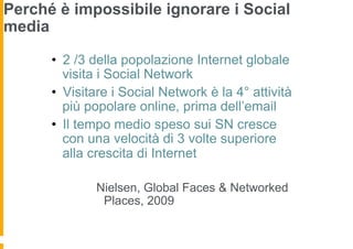 Perché è impossibile ignorare i Social
media
                                                  Alcuni dati
      •  2 /3 della popolazione Internet globale
         visita i Social Network
      •  Visitare i Social Network è la 4° attività
         più popolare online, prima dell’email
      •  Il tempo medio speso sui SN cresce
         con una velocità di 3 volte superiore
         alla crescita di Internet

              Nielsen, Global Faces & Networked
               Places, 2009
 
