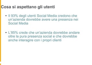 Cosa si aspettano gli utenti
                          Social presence e social engagement
  •  Il 93% degli utenti Social Media credono che
     un’azienda dovrebbe avere una presenza nei
     Social Media

  •  L’85% crede che un’azienda dovrebbe andare
     oltre la pura presenza social e che dovrebbe
     anche interagire con i propri clienti
 