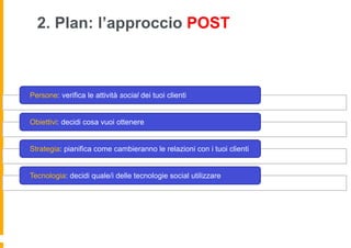 2. Plan: l’approccio POST



Persone: verifica le attività social dei tuoi clienti


Obiettivi: decidi cosa vuoi ottenere


Strategia: pianifica come cambieranno le relazioni con i tuoi clienti


Tecnologia: decidi quale/i delle tecnologie social utilizzare
 