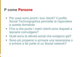 P come Persone

•  Per cosa sono pronti i tuoi clienti? Il profilo
   Social Technographics permette di rispondere
   a questa domanda
•  Fino a che punto i vostri clienti sono disposti a
   lasciarsi coinvolgere?
•  Quali sono le attività social che svolgono già?
•  Sono più propensi a scrivere una recensione o
   a entrare a far parte di un Social network?
 