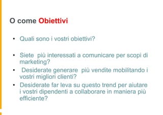 O come Obiettivi

•  Quali sono i vostri obiettivi?

•  Siete più interessati a comunicare per scopi di
   marketing?
•  Desiderate generare più vendite mobilitando i
   vostri migliori clienti?
•  Desiderate far leva su questo trend per aiutare
   i vostri dipendenti a collaborare in maniera più
   efficiente?
 