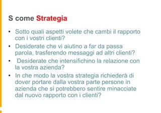 S come Strategia
•  Sotto quali aspetti volete che cambi il rapporto
   con i vostri clienti?
•  Desiderate che vi aiutino a far da passa
   parola, trasferendo messaggi ad altri clienti?
•  Desiderate che intensifichino la relazione con
   la vostra azienda?
•  In che modo la vostra strategia richiederà di
   dover portare dalla vostra parte persone in
   azienda che si potrebbero sentire minacciate
   dal nuovo rapporto con i clienti?
 