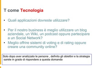 T come Tecnologia

•  Quali applicazioni dovreste utilizzare?

•  Per il nostro business è meglio utilizzare un blog
   aziendale, un Wiki, un podcast oppure partecipare
   a un Social Network?
•  Meglio offrire sistemi di voting e di rating oppure
   creare una community online?

Solo dopo aver analizzato le persone , definito gli obiettivi e la strategia
sarete in grado di rispondere a questa domanda
 