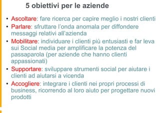 5 obiettivi per le aziende
•  Ascoltare: fare ricerca per capire meglio i nostri clienti
•  Parlare: sfruttare l’onda anomala per diffondere
   messaggi relativi all’azienda
•  Mobilitare: individuare i clienti più entusiasti e far leva
   sui Social media per amplificare la potenza del
   passaparola (per aziende che hanno clienti
   appassionati)
•  Supportare: sviluppare strumenti social per aiutare i
   clienti ad aiutarsi a vicenda
•  Accogliere: integrare i clienti nei propri processi di
   business, ricorrendo al loro aiuto per progettare nuovi
   prodotti
 