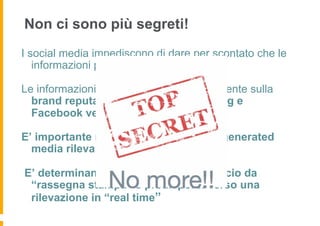 Non ci sono più segreti!
I social media impediscono di dare per scontato che le
   informazioni possano essere nascoste

Le informazioni che influiscono negativamente sulla
  brand reputation si diffondono su blog e
  Facebook veloci come mai prima

E’ importante monitorare tutti gli user generated
  media rilevanti

E’ determinante abbandonare l’approccio da
 “rassegna stampa” e predisporsi verso una
 rilevazione in “real time”
 
